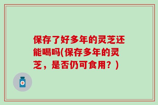 保存了好多年的灵芝还能喝吗(保存多年的灵芝，是否仍可食用？)