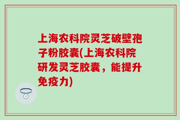 上海农科院灵芝破壁孢子粉胶囊(上海农科院研发灵芝胶囊，能提升免疫力)