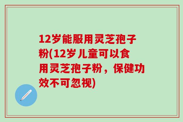 12岁能服用灵芝孢子粉(12岁儿童可以食用灵芝孢子粉，保健功效不可忽视)