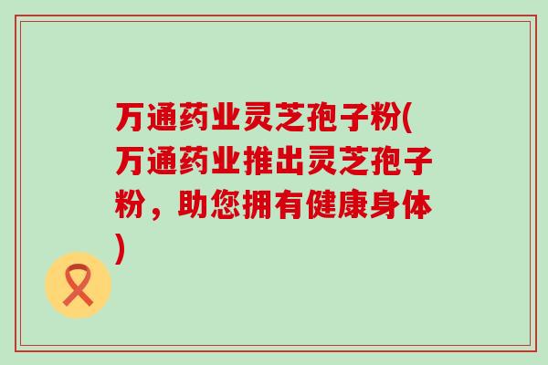 万通药业灵芝孢子粉(万通药业推出灵芝孢子粉，助您拥有健康身体)