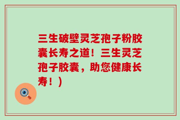 三生破壁灵芝孢子粉胶囊长寿之道！三生灵芝孢子胶囊，助您健康长寿！)
