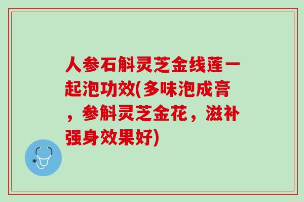 人参石斛灵芝金线莲一起泡功效(多味泡成膏，参斛灵芝金花，滋补强身效果好)