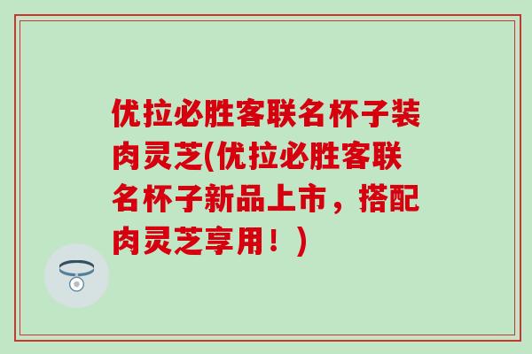 优拉必胜客联名杯子装肉灵芝(优拉必胜客联名杯子新品上市，搭配肉灵芝享用！)