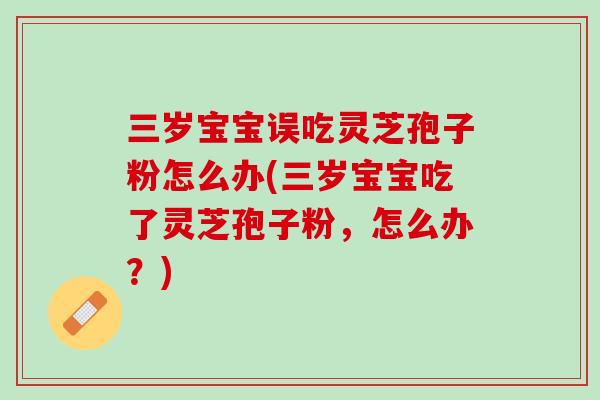三岁宝宝误吃灵芝孢子粉怎么办(三岁宝宝吃了灵芝孢子粉，怎么办？)