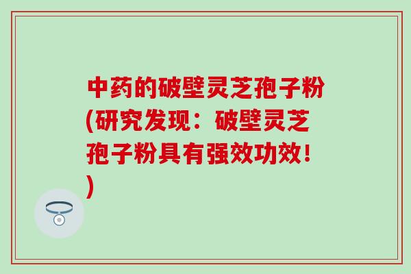 中药的破壁灵芝孢子粉(研究发现：破壁灵芝孢子粉具有强效功效！)