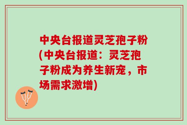 中央台报道灵芝孢子粉(中央台报道：灵芝孢子粉成为养生新宠，市场需求激增)