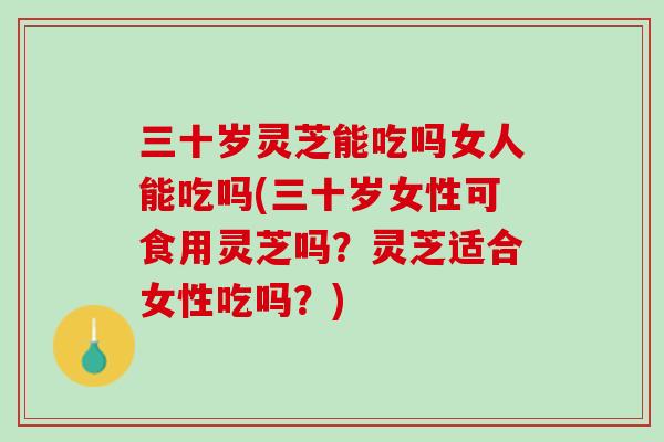 三十岁灵芝能吃吗女人能吃吗(三十岁女性可食用灵芝吗？灵芝适合女性吃吗？)