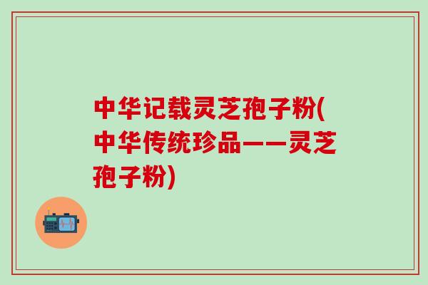 中华记载灵芝孢子粉(中华传统珍品——灵芝孢子粉)