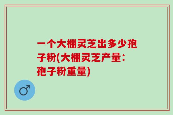 一个大棚灵芝出多少孢子粉(大棚灵芝产量:孢子粉重量) 一个大棚灵芝出多少孢子粉(大棚灵芝产量:孢子粉重量)