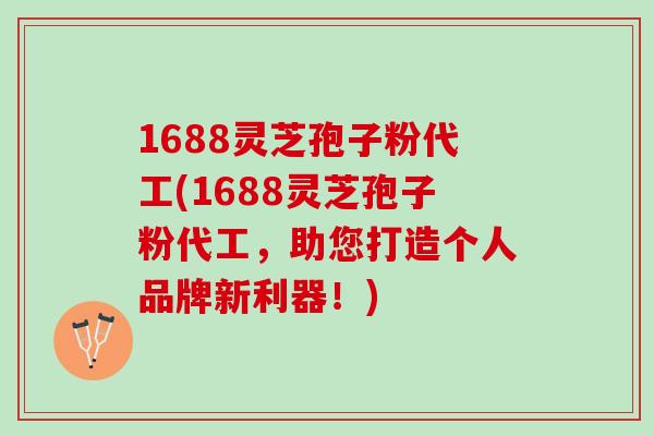 1688灵芝孢子粉代工(1688灵芝孢子粉代工，助您打造个人品牌新利器！)