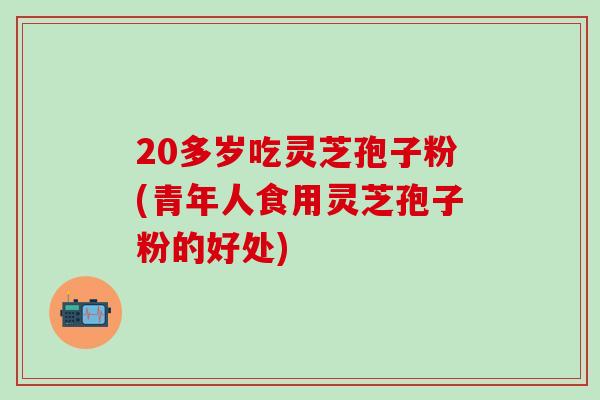 20多岁吃灵芝孢子粉(青年人食用灵芝孢子粉的好处)