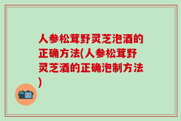 人参松茸野灵芝泡酒的正确方法(人参松茸野灵芝酒的正确泡制方法)