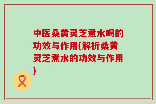 中医桑黄灵芝煮水喝的功效与作用(解析桑黄灵芝煮水的功效与作用) 中医桑黄灵芝煮水喝的功效与作用(解析桑黄灵芝煮水的功效与作用)