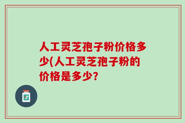 人工灵芝孢子粉价格多少(人工灵芝孢子粉的价格是多少？