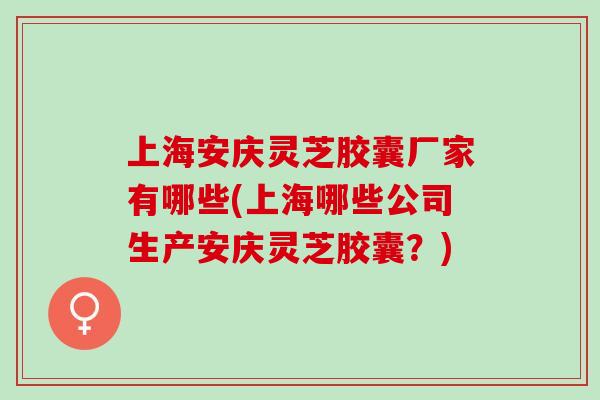 上海安庆灵芝胶囊厂家有哪些(上海哪些公司生产安庆灵芝胶囊？)