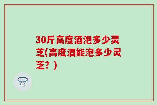 30斤高度酒泡多少灵芝(高度酒能泡多少灵芝？)