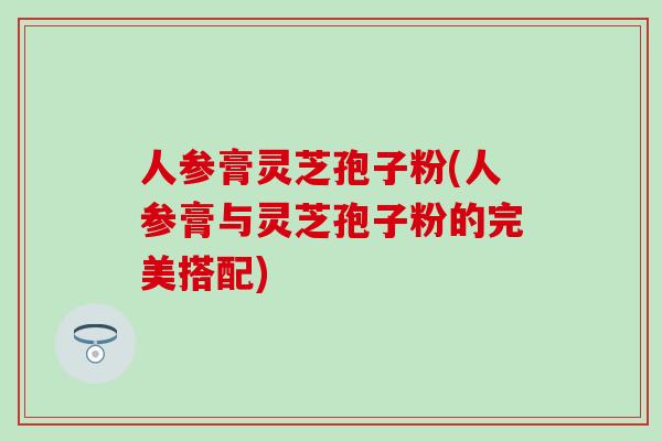 人参膏灵芝孢子粉(人参膏与灵芝孢子粉的完美搭配)