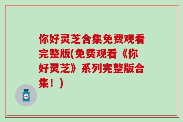 你好灵芝合集免费观看完整版(免费观看《你好灵芝》系列完整版合集！)