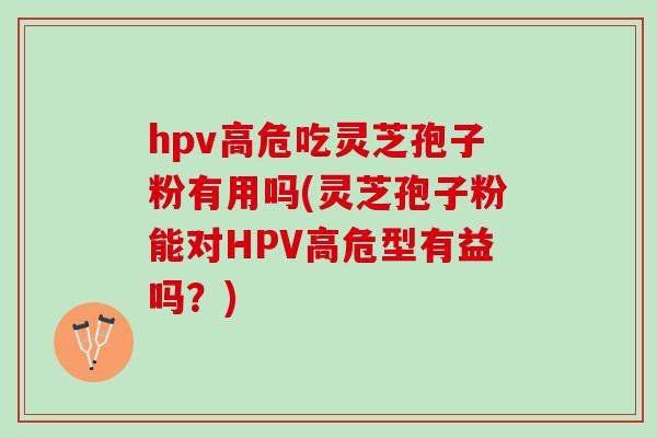 hpv高危吃灵芝孢子粉有用吗(灵芝孢子粉能对HPV高危型有益吗？)