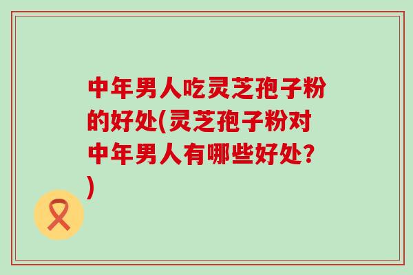 中年男人吃灵芝孢子粉的好处(灵芝孢子粉对中年男人有哪些好处？)