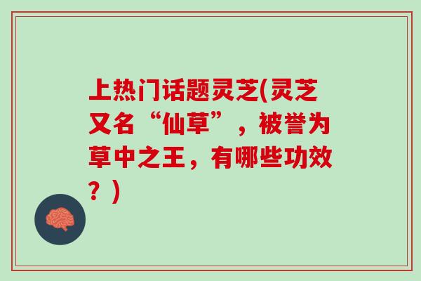 上热门话题灵芝(灵芝又名“仙草”，被誉为草中之王，有哪些功效？)
