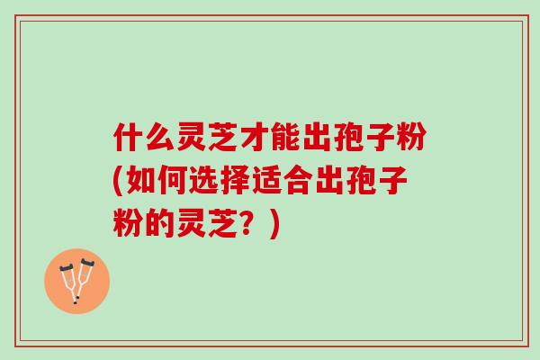 什么灵芝才能出孢子粉(如何选择适合出孢子粉的灵芝？)