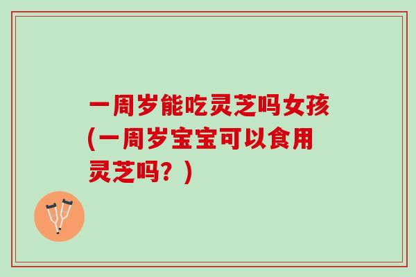 一周岁能吃灵芝吗女孩(一周岁宝宝可以食用灵芝吗？)