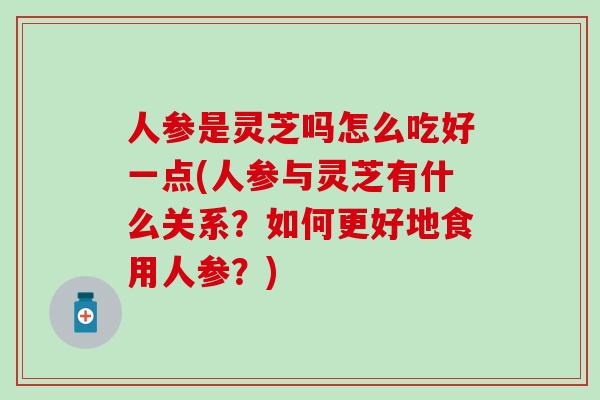 人参是灵芝吗怎么吃好一点(人参与灵芝有什么关系？如何更好地食用人参？)