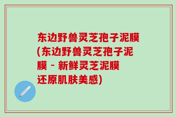 东边野兽灵芝孢子泥膜(东边野兽灵芝孢子泥膜 - 新鲜灵芝泥膜还原肌肤美感)