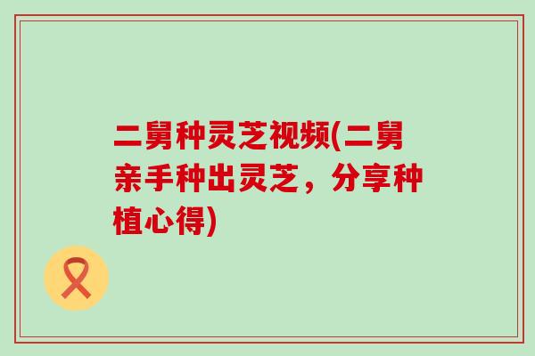 二舅种灵芝视频(二舅亲手种出灵芝，分享种植心得)
