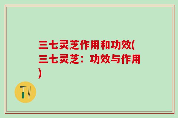 三七灵芝作用和功效(三七灵芝：功效与作用)