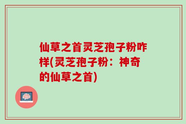 仙草之首灵芝孢子粉咋样(灵芝孢子粉：神奇的仙草之首)