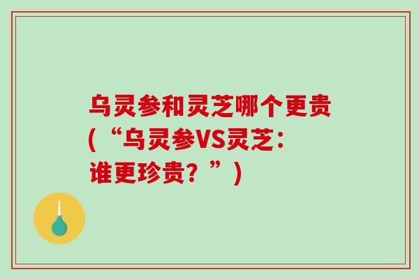 乌灵参和灵芝哪个更贵(“乌灵参VS灵芝：谁更珍贵？”)
