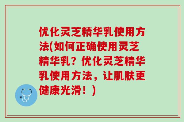 优化灵芝精华乳使用方法(如何正确使用灵芝精华乳？优化灵芝精华乳使用方法，让肌肤更健康光滑！)