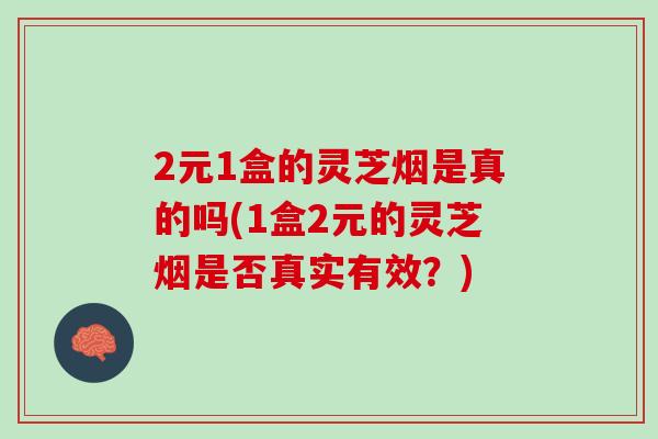 2元1盒的灵芝烟是真的吗(1盒2元的灵芝烟是否真实有效？)