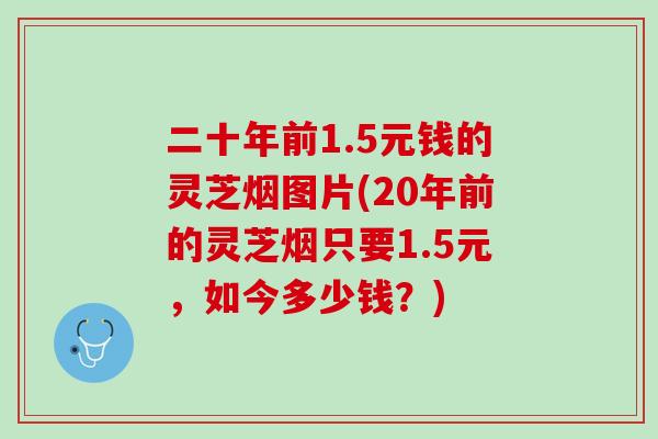 二十年前1.5元钱的灵芝烟图片(20年前的灵芝烟只要1.5元，如今多少钱？)