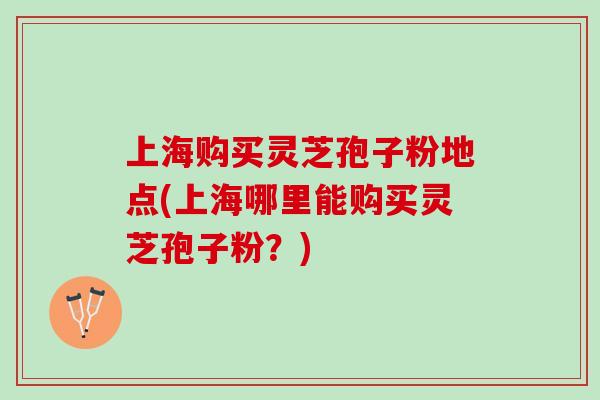 上海购买灵芝孢子粉地点(上海哪里能购买灵芝孢子粉？)