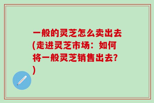 一般的灵芝怎么卖出去(走进灵芝市场：如何将一般灵芝销售出去？)