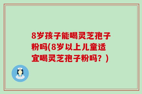 8岁孩子能喝灵芝孢子粉吗(8岁以上儿童适宜喝灵芝孢子粉吗？)