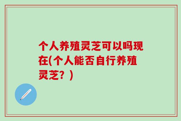 个人养殖灵芝可以吗现在(个人能否自行养殖灵芝？)