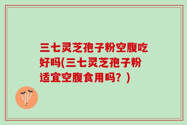 三七灵芝孢子粉空腹吃好吗(三七灵芝孢子粉适宜空腹食用吗？)
