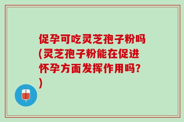 促孕可吃灵芝孢子粉吗(灵芝孢子粉能在促进怀孕方面发挥作用吗？)