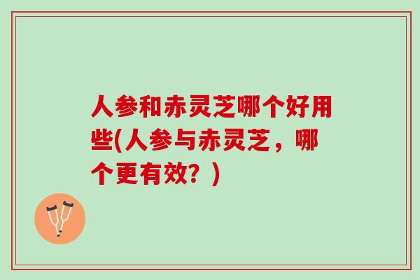 人参和赤灵芝哪个好用些(人参与赤灵芝，哪个更有效？)
