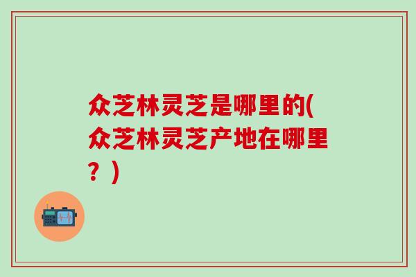 众芝林灵芝是哪里的(众芝林灵芝产地在哪里？)