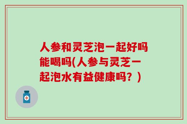 人参和灵芝泡一起好吗能喝吗(人参与灵芝一起泡水有益健康吗？)
