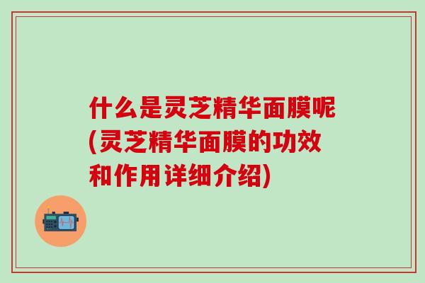 什么是灵芝精华面膜呢(灵芝精华面膜的功效和作用详细介绍)
