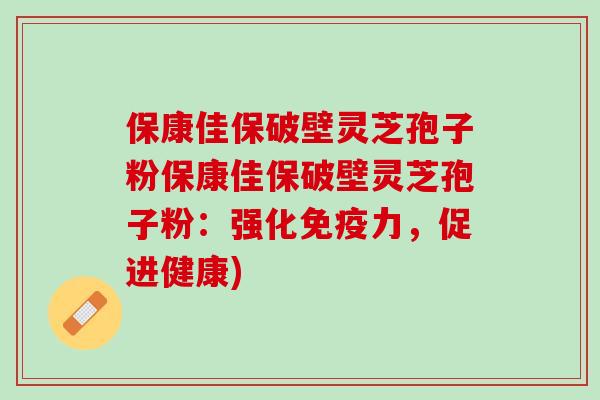 保康佳保破壁灵芝孢子粉保康佳保破壁灵芝孢子粉：强化免疫力，促进健康)