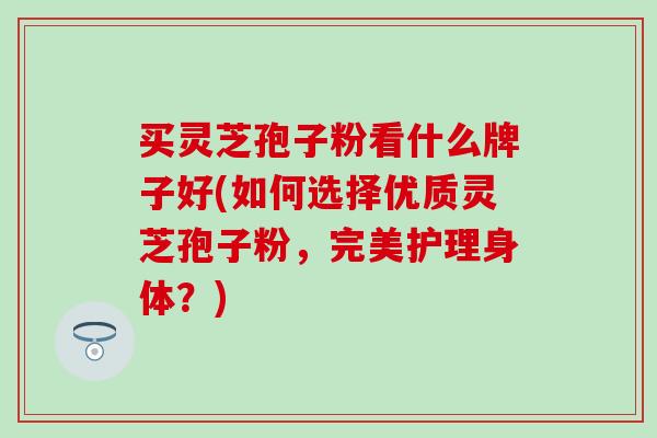 买灵芝孢子粉看什么牌子好(如何选择优质灵芝孢子粉,完美护理身体?) 买灵芝孢子粉看什么牌子好(如何选择优质灵芝孢子粉,完美护理身体?)