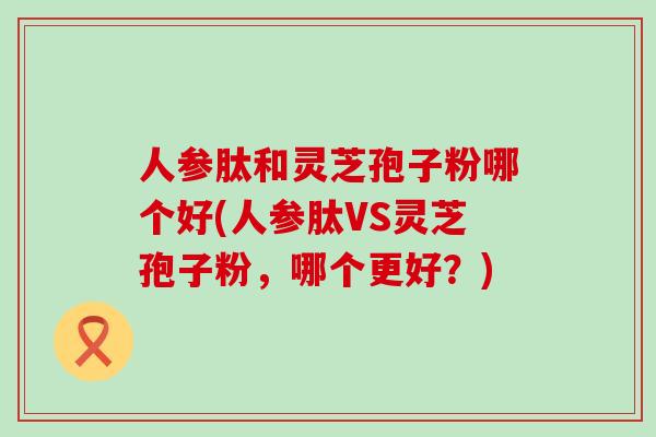人参肽和灵芝孢子粉哪个好(人参肽VS灵芝孢子粉,哪个更好?) 人参肽和灵芝孢子粉哪个好(人参肽VS灵芝孢子粉,哪个更好?)