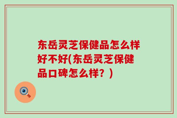 东岳灵芝保健品怎么样好不好(东岳灵芝保健品口碑怎么样？)